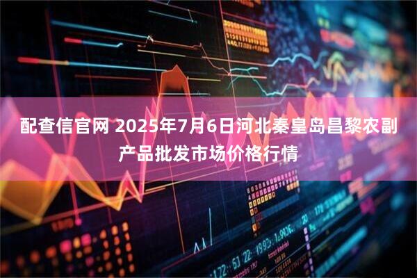 配查信官网 2025年7月6日河北秦皇岛昌黎农副产品批发市场价格行情