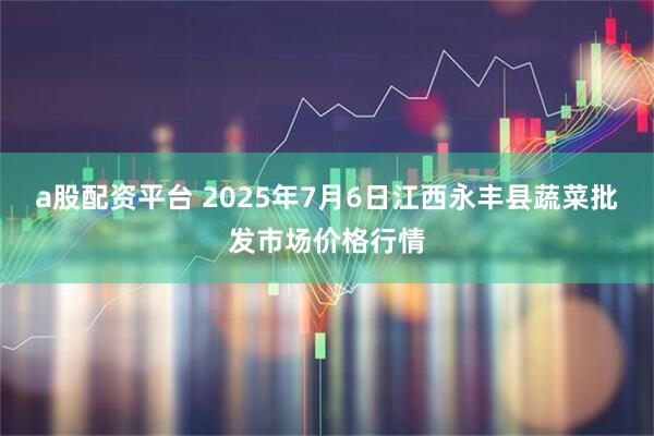 a股配资平台 2025年7月6日江西永丰县蔬菜批发市场价格行情