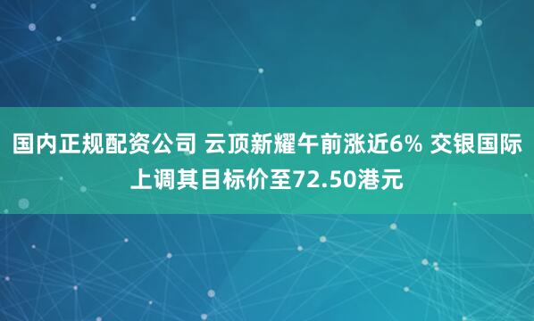 国内正规配资公司 云顶新耀午前涨近6% 交银国际上调其目标价至72.50港元
