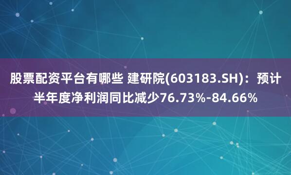 股票配资平台有哪些 建研院(603183.SH)：预计半年度净利润同比减少76.73%-84.66%