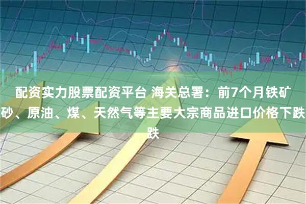 配资实力股票配资平台 海关总署：前7个月铁矿砂、原油、煤、天然气等主要大宗商品进口价格下跌
