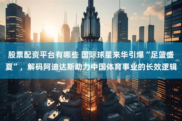 股票配资平台有哪些 国际球星来华引爆“足篮盛夏”，解码阿迪达斯助力中国体育事业的长效逻辑