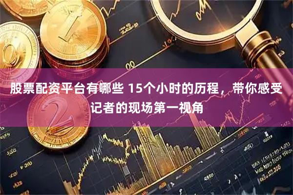 股票配资平台有哪些 15个小时的历程，带你感受记者的现场第一视角
