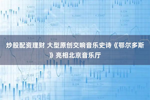 炒股配资理财 大型原创交响音乐史诗《鄂尔多斯》亮相北京音乐厅