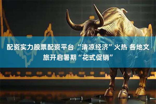 配资实力股票配资平台 “清凉经济”火热 各地文旅开启暑期“花式促销”